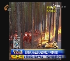 【热点快搜】俄罗斯大火蔓延到大兴安岭林区 千人展开扑救