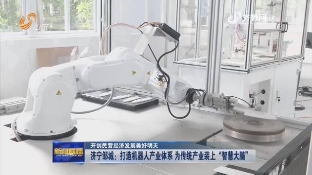 【开创民营经济发展美好明天】济宁邹城：打造机器人产业体系 为传统产业装上“智慧大脑”