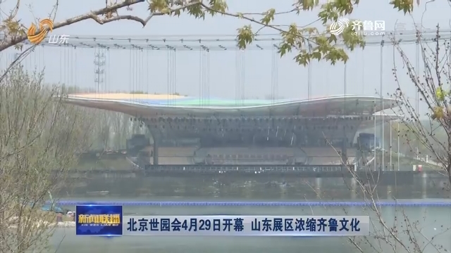 北京世园会4月29日开幕 山东展区浓缩齐鲁文化