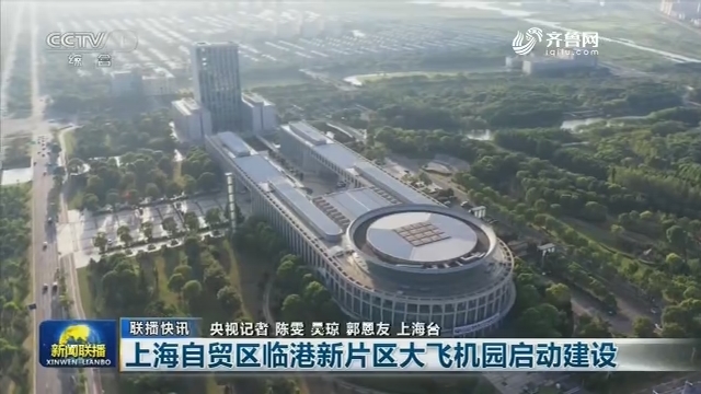 【联播快讯】上海自贸区临港新片区大飞机园启动建设