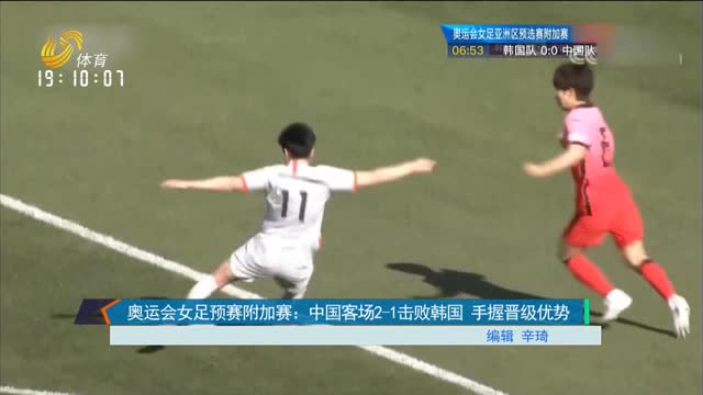 奥运会女足预赛附加赛：中国客场2-1击败韩国 手握晋级优势