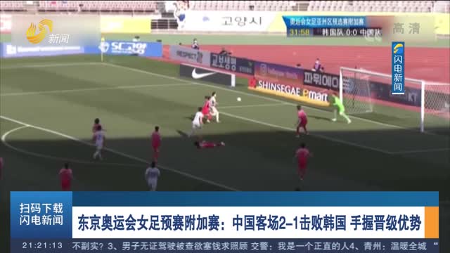 东京奥运会女足预赛附加赛：中国客场2-1击败韩国 手握晋级优势