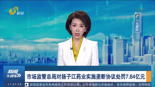 市场监管总局对扬子江药业实施垄断协议处罚7.64亿元