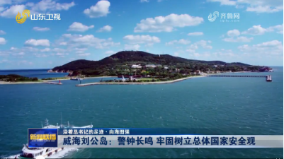 威海刘公岛：警钟长鸣 牢固树立总体国家安全观【沿着总书记的足迹·向海图强】