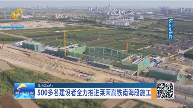 【威海营商行】500多名建设者全力推进莱荣高铁南海段施工