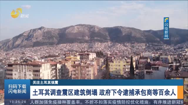 【关注土耳其强震】土耳其调查震区建筑倒塌 政府下令逮捕承包商等百余人