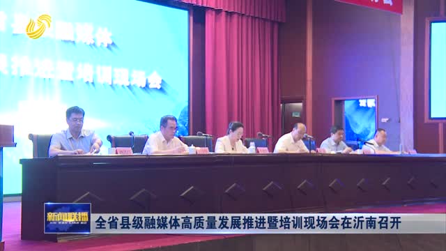 全省县级融媒体高质量发展推进暨培训现场会在沂南召开