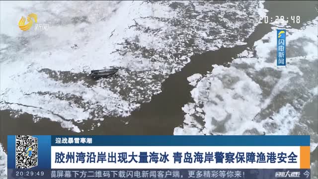 【迎战暴雪寒潮】胶州湾沿岸出现大量海冰 青岛海岸警察保障渔港安全