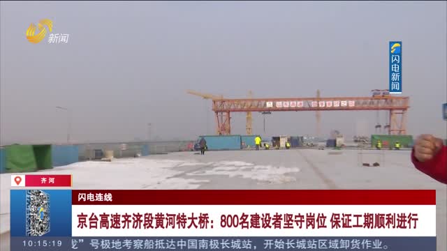 【闪电连线】京台高速齐济段黄河特大桥：800名建设者坚守岗位 保证工期顺利进行