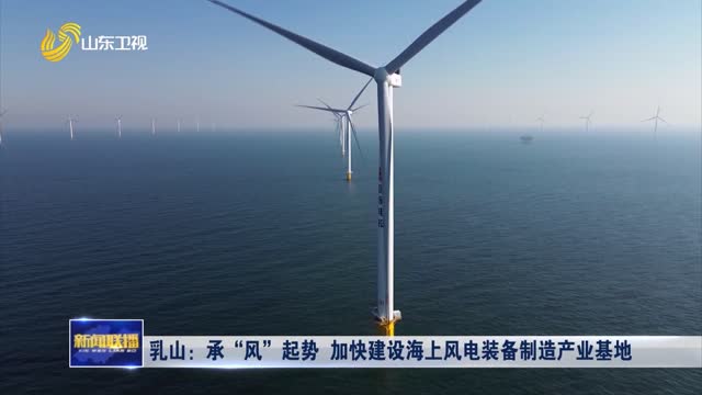 乳山：承“风”起势 加快建设海上风电装备制造产业基地