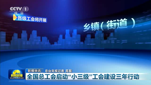 【联播快讯】全国总工会启动“小三级”工会建设三年行动