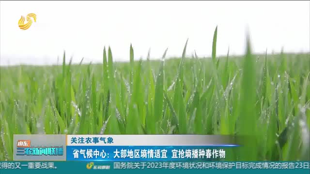 【关注农事气象】省气候中心：大部地区墒情适宜 宜抢墒播种春作物