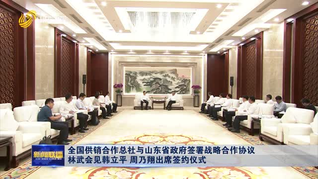 全國(guó)供銷合作總社與山東省政府簽署戰(zhàn)略合作協(xié)議 林武會(huì)見韓立平 周乃翔出席簽約儀式