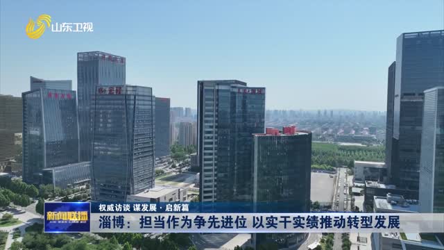 淄博：担当作为争先进位 以实干实绩推动转型发展【权威访谈 谋发展·启新篇】