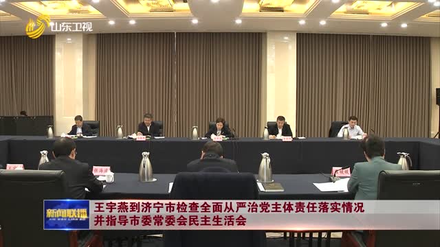 王宇燕到濟寧市檢查全面從嚴治黨主體責任落實情況并指導市委常委會民主生活會