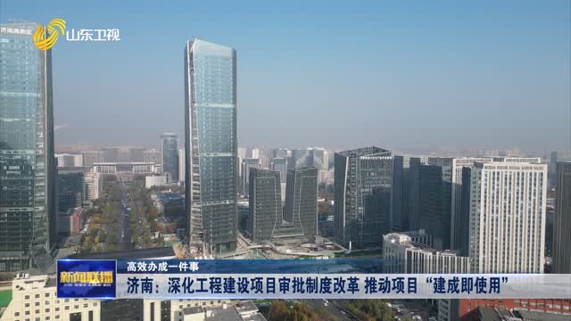 济南：深化工程建设项目审批制度改革 推动项目“建成即使用 ”【高效办成一件事】