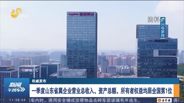 【权威发布】一季度山东省属企业营业总收入、资产总额、所有者权益均居全国第1位
