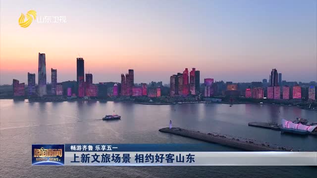【畅游齐鲁 乐享五一】上新文旅场景 相约好客山东