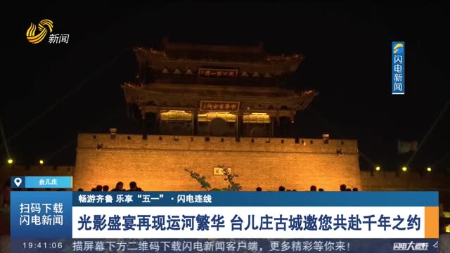 【畅游齐鲁 乐享“五一”·闪电连线】光影盛宴再现运河繁华 台儿庄古城邀您共赴千年之约