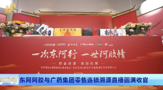 东阿阿胶与广药集团零售连锁溯源直播圆满收官  