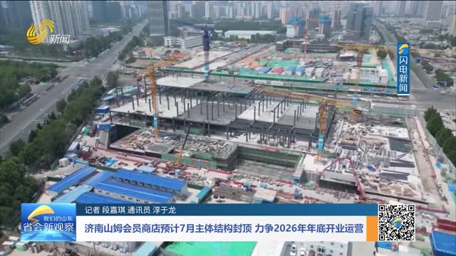 济南山姆会员商店预计7月主体结构封顶 力争2026年年底开业运营