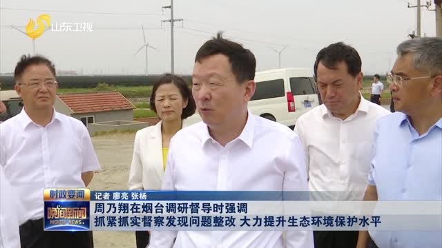 周乃翔在烟台调研督导时强调 抓紧抓实督察发现问题整改 大力提升生态环境保护水平