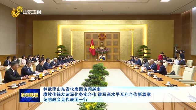 林武率山东省代表团访问越南 赓续传统友谊深化务实合作 谱写高水平互利合作新篇章 范明政会见代表团一行