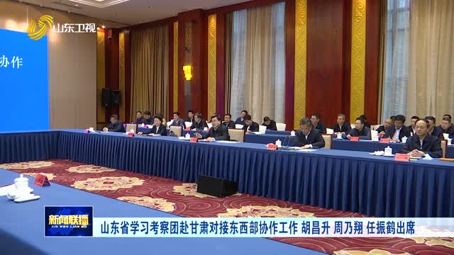 山东省学习考察团赴甘肃对接东西部协作工作 胡昌升 周乃翔 任振鹤出席