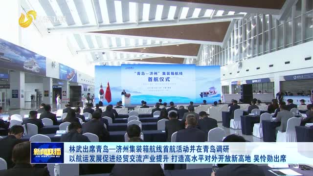 林武出席青岛—济州集装箱航线首航活动并在青岛调研 以航运发展促进经贸交流产业提升 打造高水平对外开放新高地 吴怜勋出席