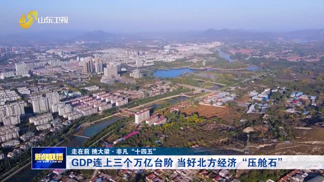GDP连上三个万亿台阶 当好北方经济“压舱石”【走在前 挑大梁·非凡“十四五”】