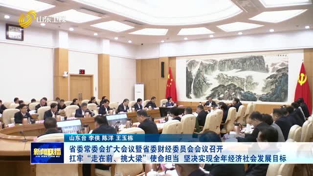 省委常委会扩大会议暨省委财经委员会会议召开 扛牢“走在前、挑大梁”使命担当 坚决实现全年经济社会发展目标