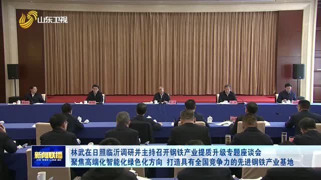 林武在日照临沂调研并主持召开钢铁产业提质升级专题座谈会 聚焦高端化智能化绿色化方向 打造具有全国竞争力的先进钢铁产业基地
