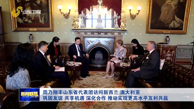 周乃翔率山东省代表团访问新西兰 澳大利亚 巩固友谊 共享机遇 深化合作 推动实现更高水平互利共赢