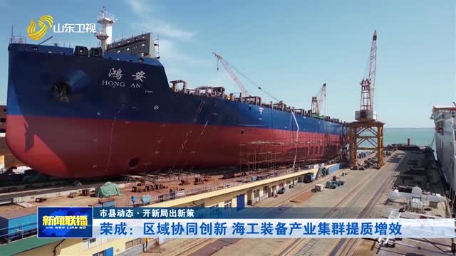 荣成：区域协同创新 海工装备产业集群提质增效【市县动态·开新局出新策】
