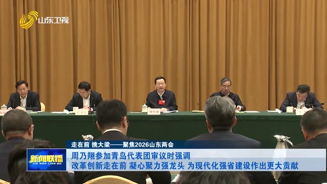 周乃翔参加青岛代表团审议时强调 改革创新走在前 凝心聚力强龙头 为现代化强省建设作出更大贡献【走在前 挑大梁——聚焦2026山东两会】