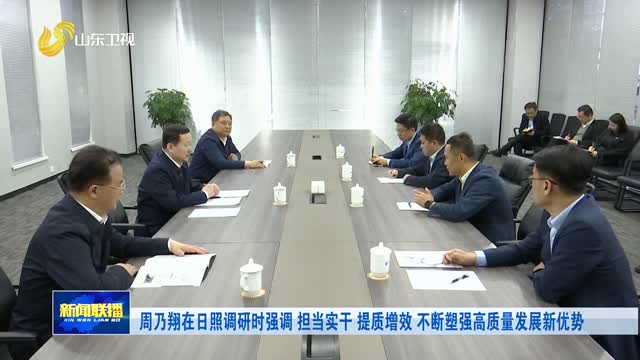 周乃翔在日照调研时强调 担当实干 提质增效 不断塑强高质量发展新优势