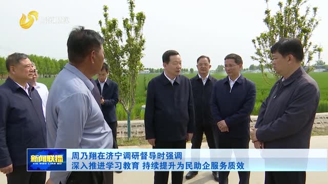 周乃翔在济宁调研督导时强调 深入推进学习教育 持续提升为民助企服务质效