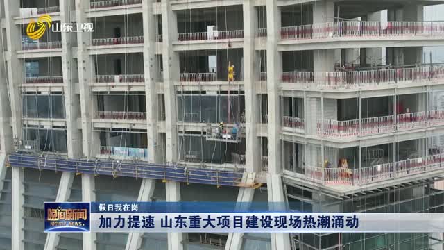 【假日我在岗】加力提速 山东重大项目建设现场热潮涌动
