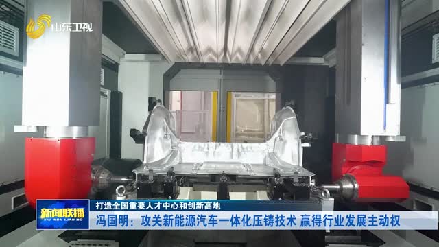 冯国明：攻关新能源汽车一体化压铸技术 赢得行业发展主动权【打造全国重要人才中心和创新高地】