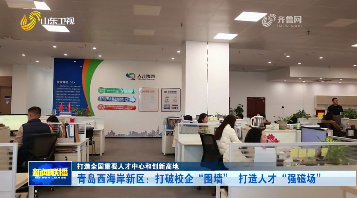 青岛西海岸新区：打破校企“围墙” 打造人才“强磁场”【打造全国重要人才中心和创新高地】