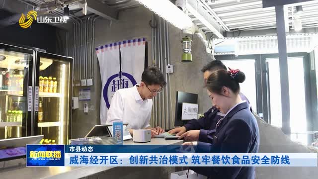 威海经开区：创新共治模式 筑牢餐饮食品安全防线【市县动态】