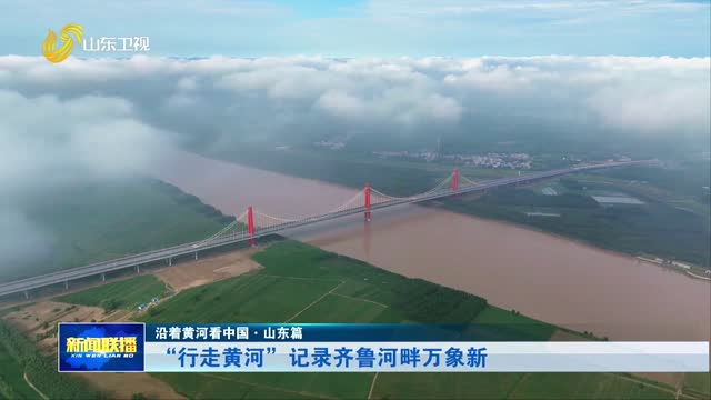 “行走黄河”记录齐鲁河畔万象新【沿着黄河看中国·山东篇】