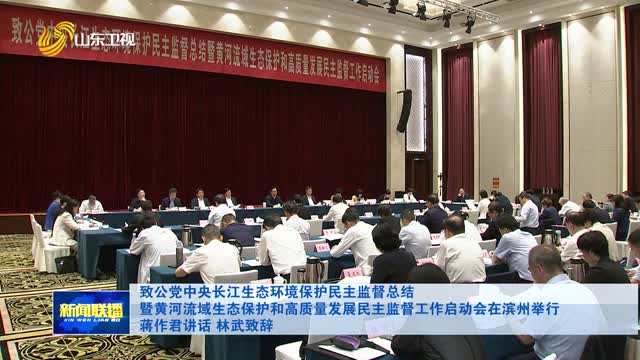 致公党中央长江生态环境保护民主监督总结暨黄河流域生态保护和高质量发展民主监督工作启动会在滨州举行 蒋作君讲话 林武致辞