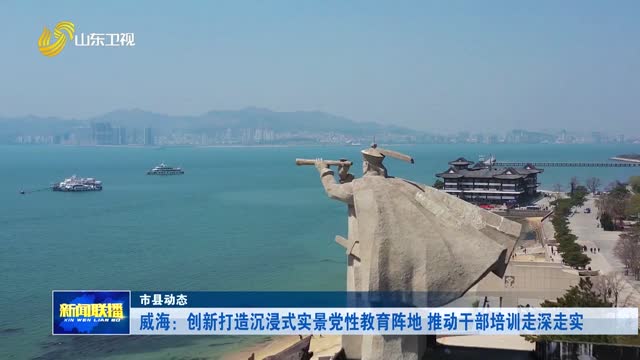 威海：创新打造沉浸式实景党性教育阵地 推动干部培训走深走实【市县动态】