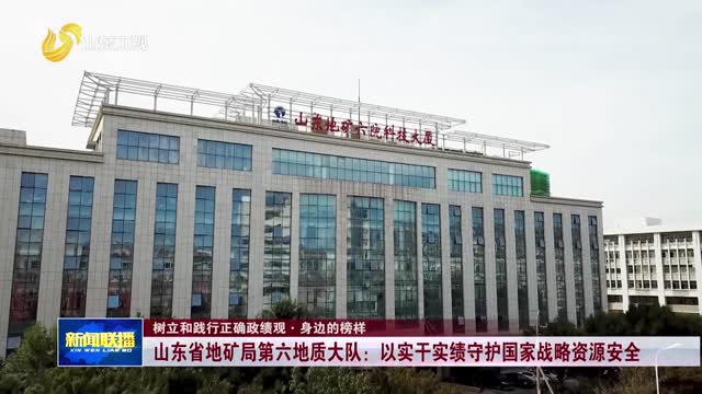 山东省地矿局第六地质大队：以实干实绩守护国家战略资源安全【树立和践行正确政绩观·身边的榜样】