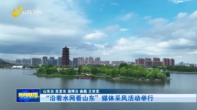 “沿着水网看山东”媒体采风活动举行