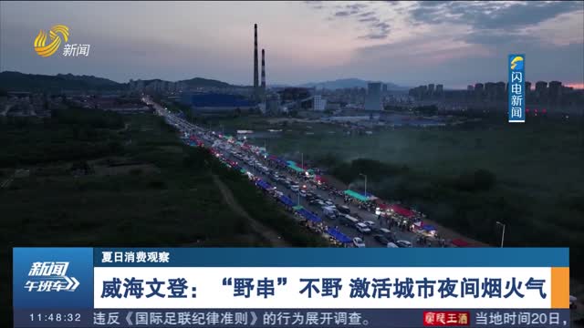 【夏日消费观察】威海文登：“野串”不野 激活城市夜间烟火气