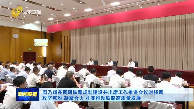周乃翔在调研铁路规划建设并出席工作推进会议时强调 攻坚克难 凝聚合力 扎实推动铁路高质量发展