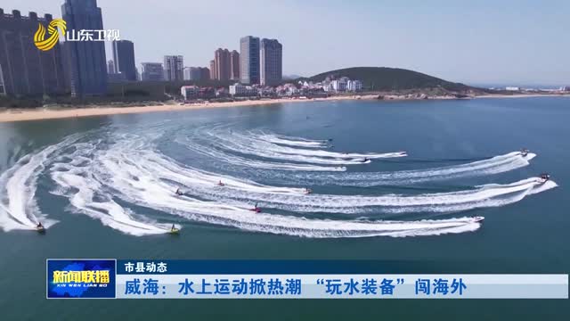 威海：水上运动掀热潮 “玩水装备”闯海外【市县动态】