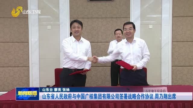 山东省人民政府与中国广核集团有限公司签署战略合作协议 周乃翔出席